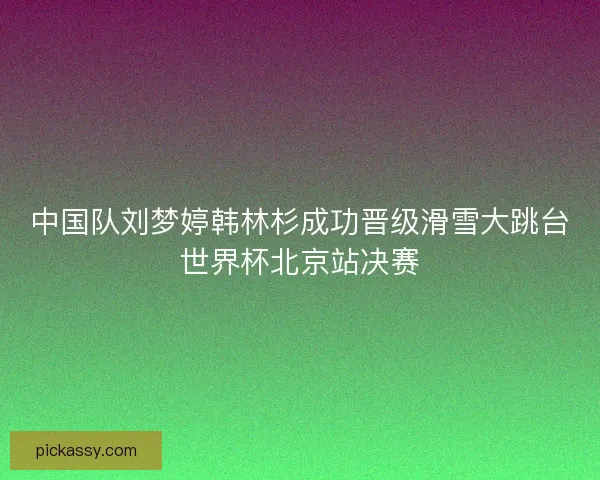 中国队刘梦婷韩林杉成功晋级滑雪大跳台世界杯北京站决赛