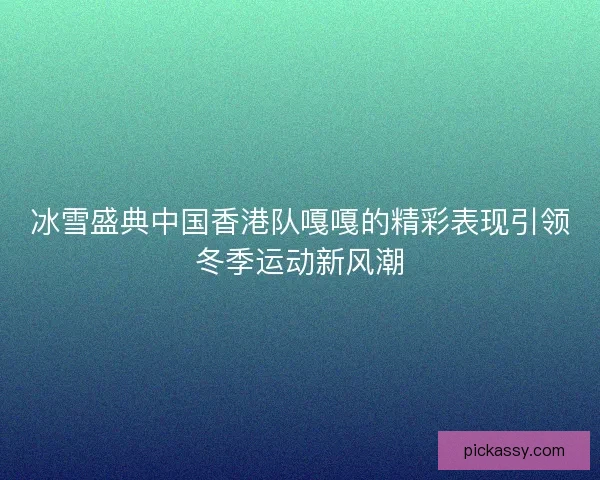 冰雪盛典中国香港队嘎嘎的精彩表现引领冬季运动新风潮