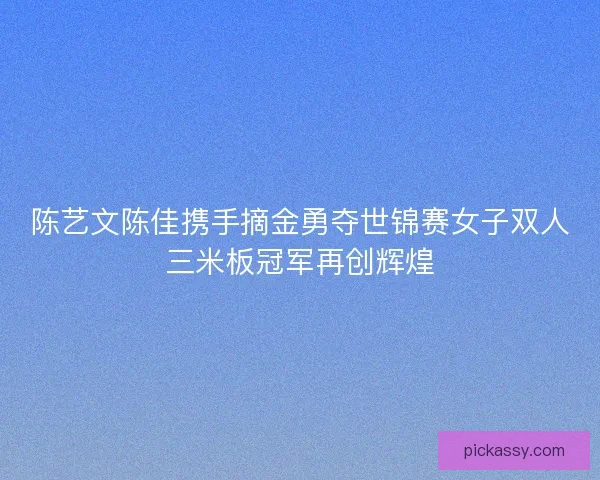 陈艺文陈佳携手摘金勇夺世锦赛女子双人三米板冠军再创辉煌