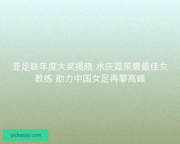 亚足联年度大奖揭晓 水庆霞荣膺最佳女教练 助力中国女足再攀高峰