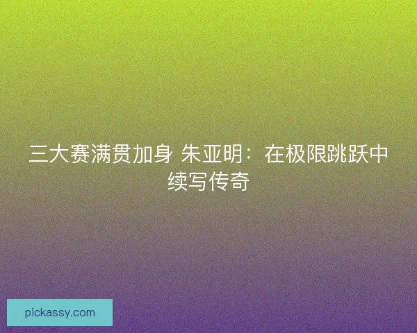 三大赛满贯加身 朱亚明：在极限跳跃中续写传奇