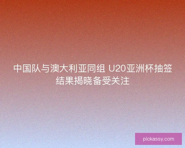 中国队与澳大利亚同组 U20亚洲杯抽签结果揭晓备受关注