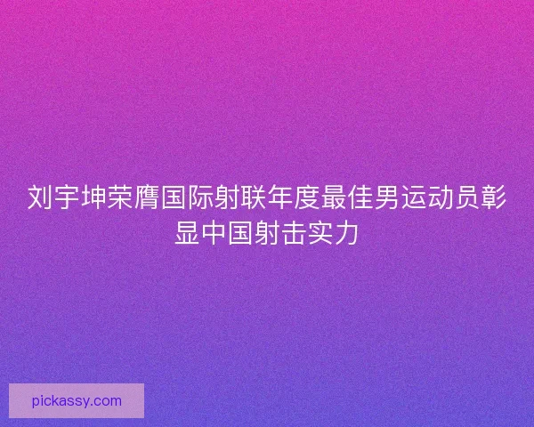 刘宇坤荣膺国际射联年度最佳男运动员彰显中国射击实力